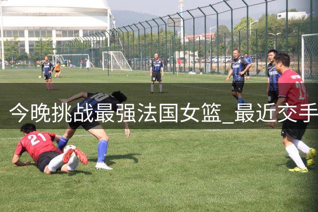 今晚挑战最强法国女篮 最近交手中国女篮惨败32分