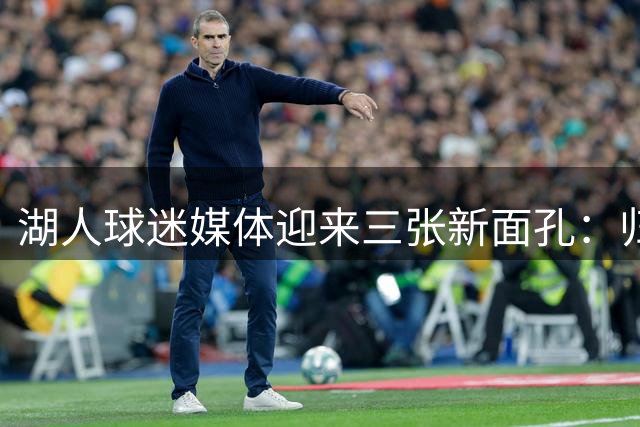 湖人球迷媒体迎来三张新面孔：归队老友、外部引援与资深写手